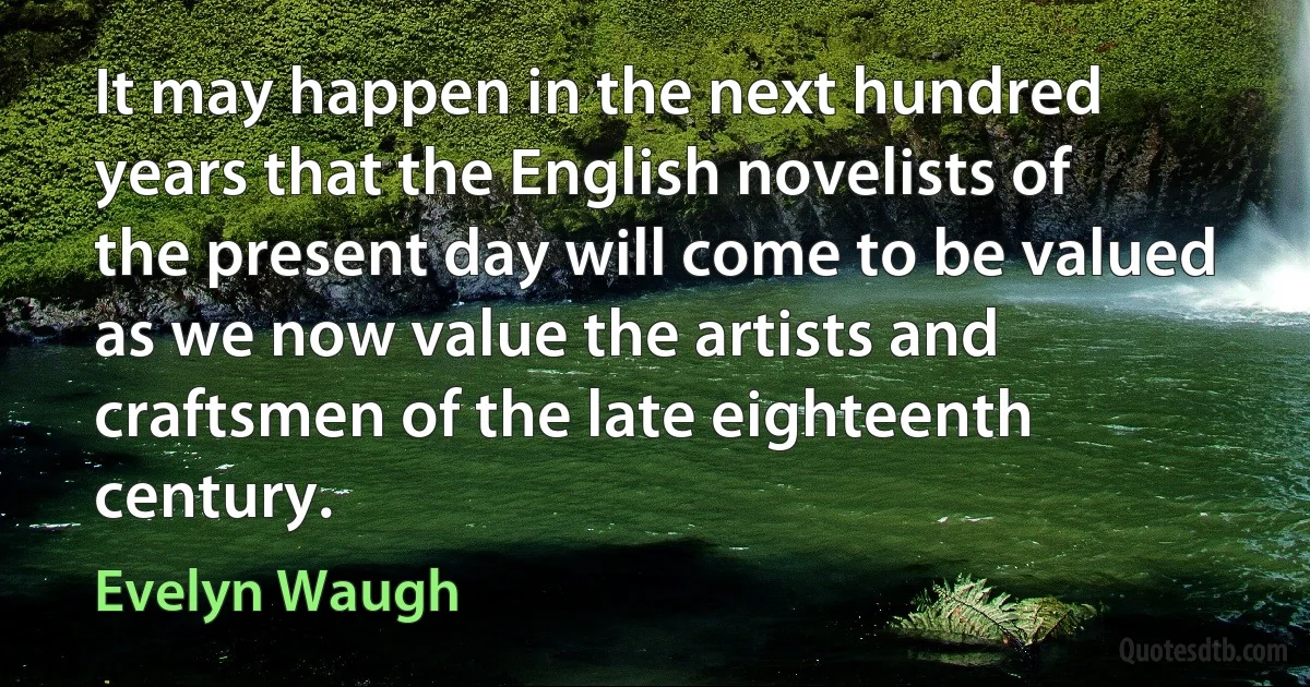 It may happen in the next hundred years that the English novelists of the present day will come to be valued as we now value the artists and craftsmen of the late eighteenth century. (Evelyn Waugh)