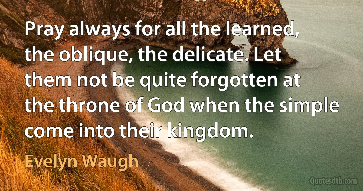 Pray always for all the learned, the oblique, the delicate. Let them not be quite forgotten at the throne of God when the simple come into their kingdom. (Evelyn Waugh)