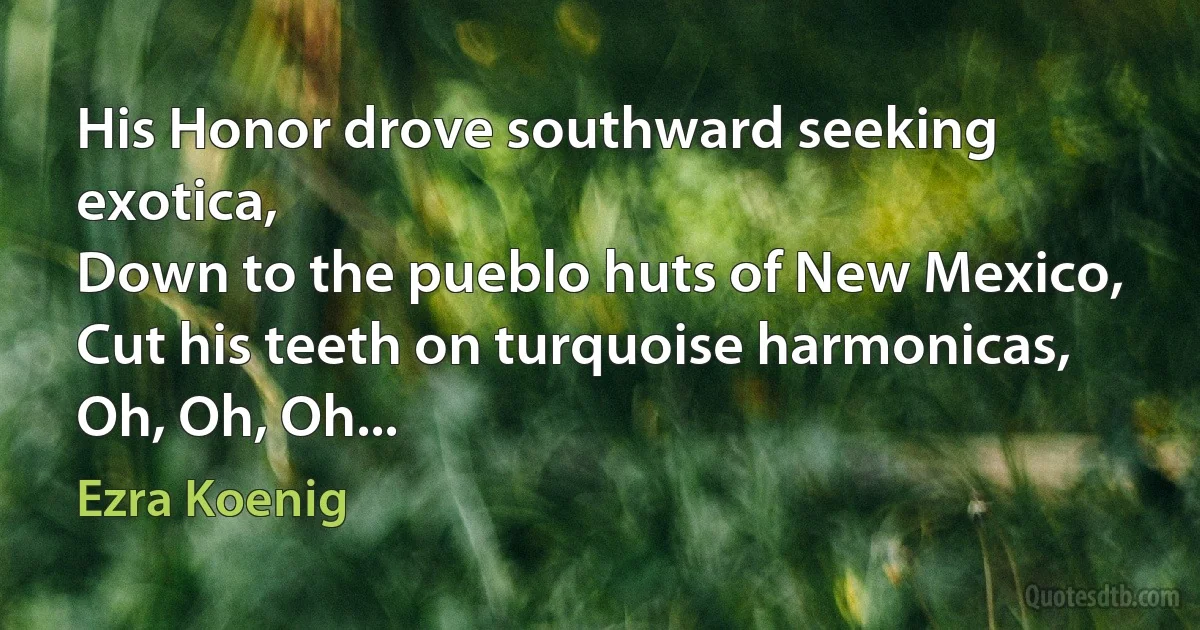 His Honor drove southward seeking exotica,
Down to the pueblo huts of New Mexico,
Cut his teeth on turquoise harmonicas,
Oh, Oh, Oh... (Ezra Koenig)