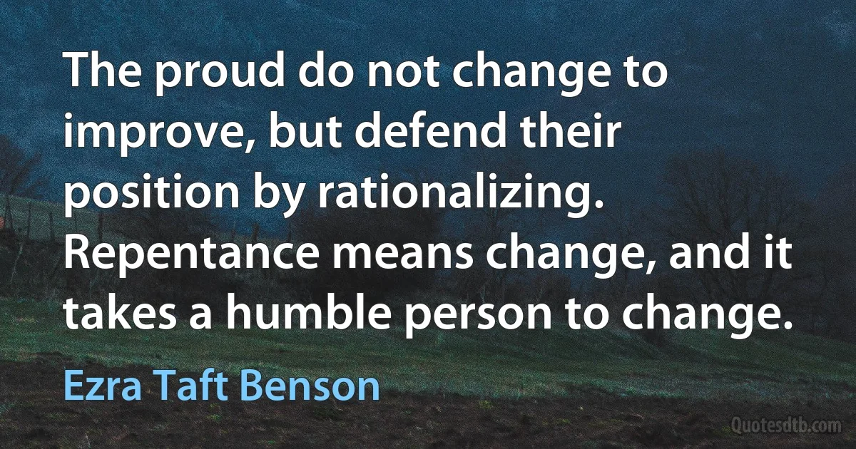 The proud do not change to improve, but defend their position by rationalizing. Repentance means change, and it takes a humble person to change. (Ezra Taft Benson)