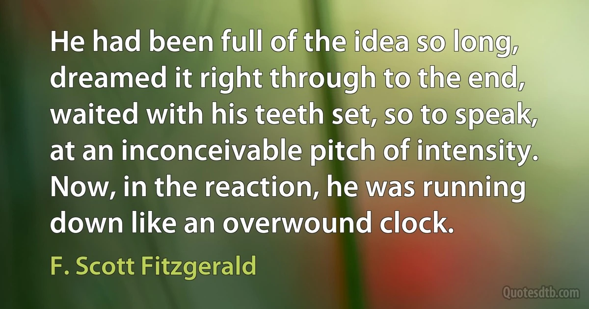 He had been full of the idea so long, dreamed it right through to the end, waited with his teeth set, so to speak, at an inconceivable pitch of intensity. Now, in the reaction, he was running down like an overwound clock. (F. Scott Fitzgerald)