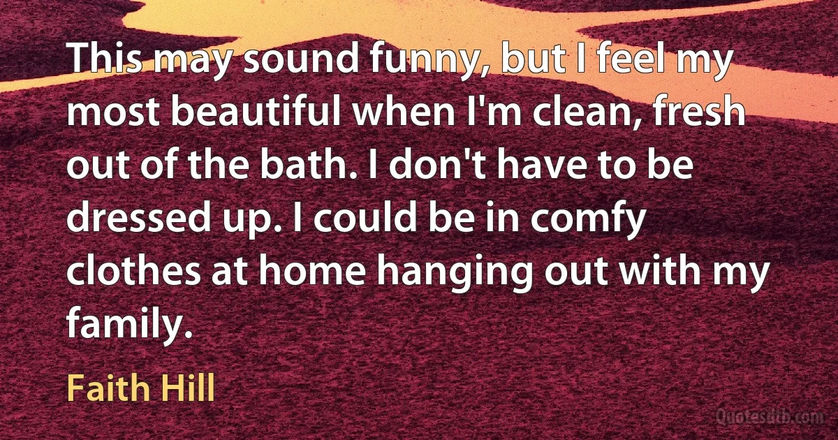 This may sound funny, but I feel my most beautiful when I'm clean, fresh out of the bath. I don't have to be dressed up. I could be in comfy clothes at home hanging out with my family. (Faith Hill)