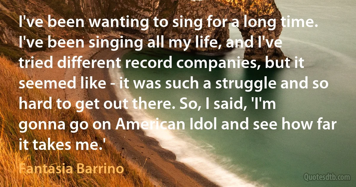 I've been wanting to sing for a long time. I've been singing all my life, and I've tried different record companies, but it seemed like - it was such a struggle and so hard to get out there. So, I said, 'I'm gonna go on American Idol and see how far it takes me.' (Fantasia Barrino)