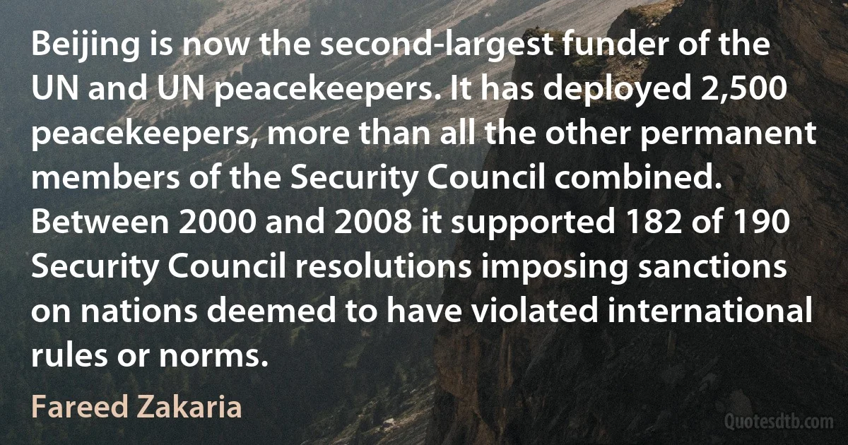 Beijing is now the second-largest funder of the UN and UN peacekeepers. It has deployed 2,500 peacekeepers, more than all the other permanent members of the Security Council combined. Between 2000 and 2008 it supported 182 of 190 Security Council resolutions imposing sanctions on nations deemed to have violated international rules or norms. (Fareed Zakaria)