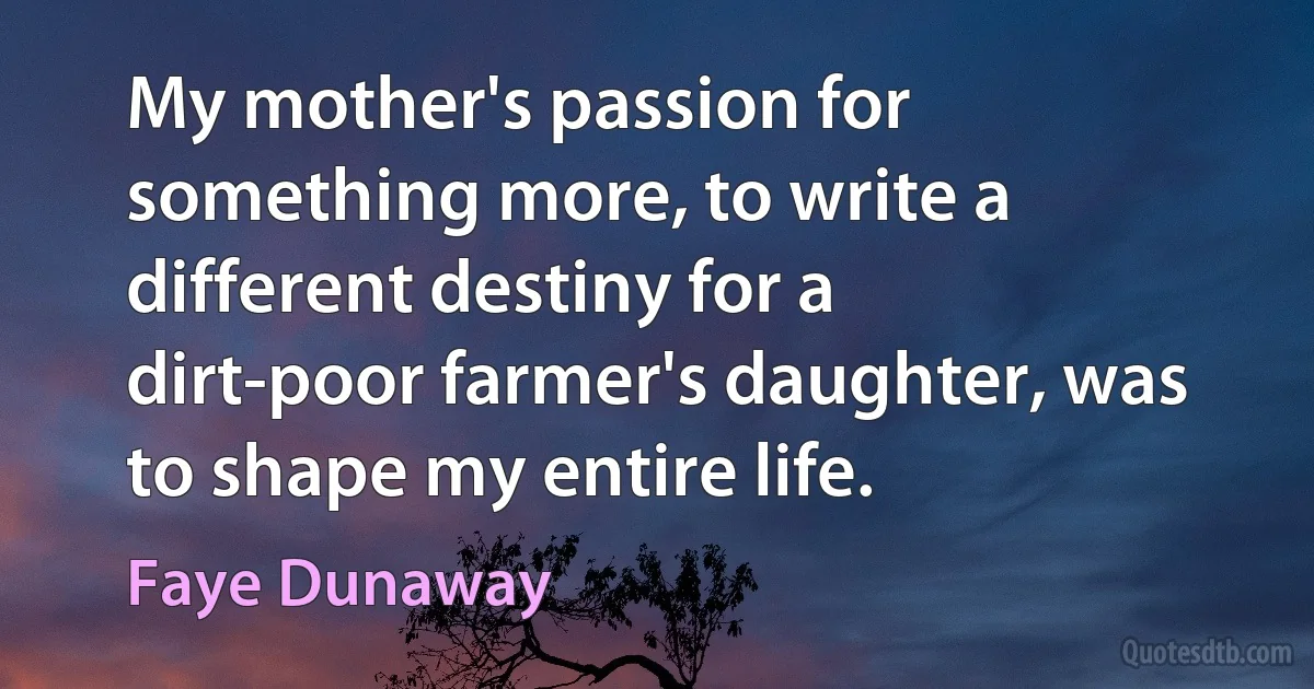 My mother's passion for something more, to write a different destiny for a dirt-poor farmer's daughter, was to shape my entire life. (Faye Dunaway)