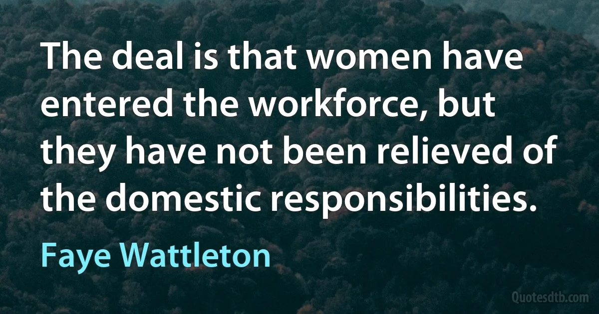 The deal is that women have entered the workforce, but they have not been relieved of the domestic responsibilities. (Faye Wattleton)