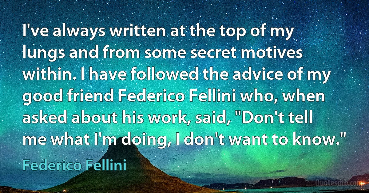 I've always written at the top of my lungs and from some secret motives within. I have followed the advice of my good friend Federico Fellini who, when asked about his work, said, "Don't tell me what I'm doing, I don't want to know." (Federico Fellini)