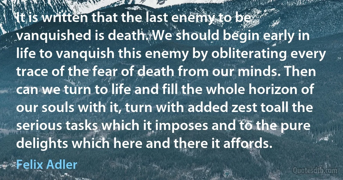 It is written that the last enemy to be vanquished is death. We should begin early in life to vanquish this enemy by obliterating every trace of the fear of death from our minds. Then can we turn to life and fill the whole horizon of our souls with it, turn with added zest toall the serious tasks which it imposes and to the pure delights which here and there it affords. (Felix Adler)