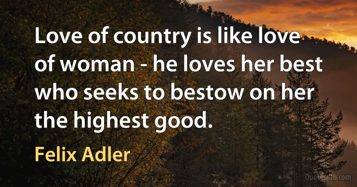 Love of country is like love of woman - he loves her best who seeks to bestow on her the highest good. (Felix Adler)