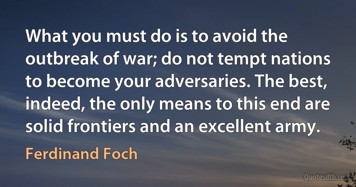 What you must do is to avoid the outbreak of war; do not tempt nations to become your adversaries. The best, indeed, the only means to this end are solid frontiers and an excellent army. (Ferdinand Foch)