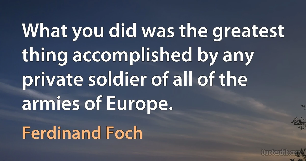 What you did was the greatest thing accomplished by any private soldier of all of the armies of Europe. (Ferdinand Foch)