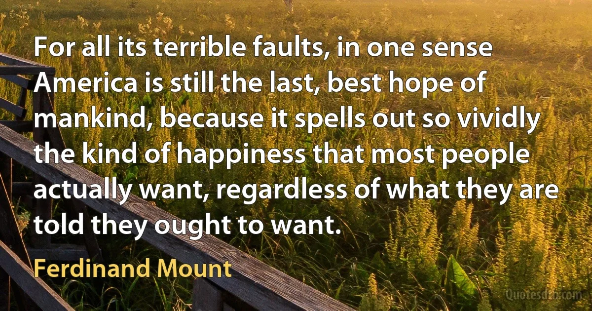 For all its terrible faults, in one sense America is still the last, best hope of mankind, because it spells out so vividly the kind of happiness that most people actually want, regardless of what they are told they ought to want. (Ferdinand Mount)