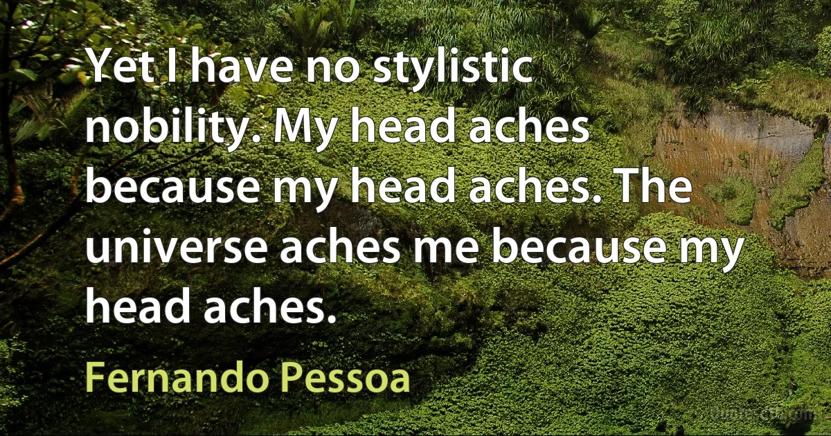 Yet I have no stylistic nobility. My head aches because my head aches. The universe aches me because my head aches. (Fernando Pessoa)