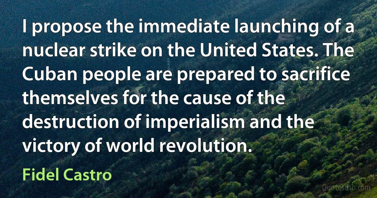 I propose the immediate launching of a nuclear strike on the United States. The Cuban people are prepared to sacrifice themselves for the cause of the destruction of imperialism and the victory of world revolution. (Fidel Castro)