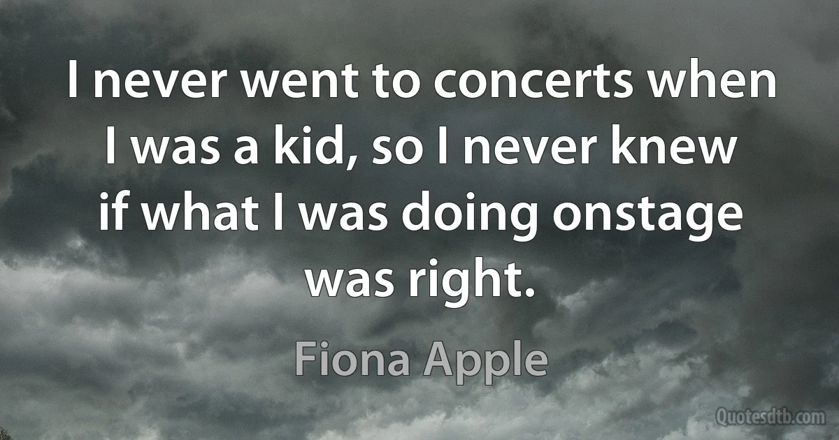 I never went to concerts when I was a kid, so I never knew if what I was doing onstage was right. (Fiona Apple)