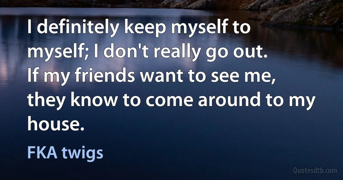 I definitely keep myself to myself; I don't really go out. If my friends want to see me, they know to come around to my house. (FKA twigs)