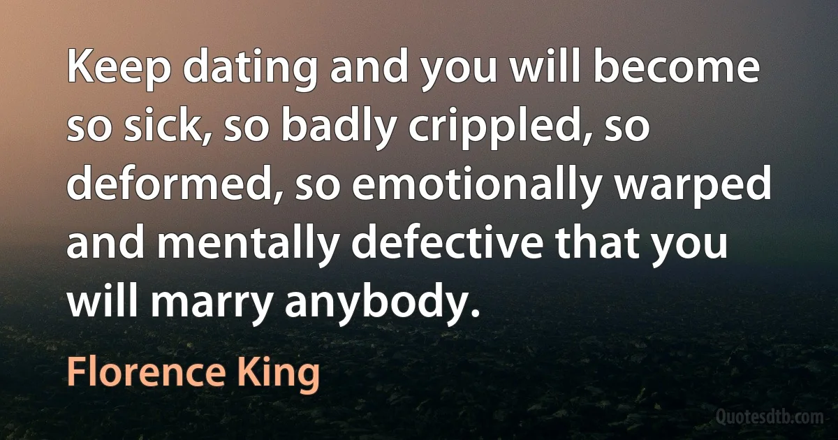 Keep dating and you will become so sick, so badly crippled, so deformed, so emotionally warped and mentally defective that you will marry anybody. (Florence King)