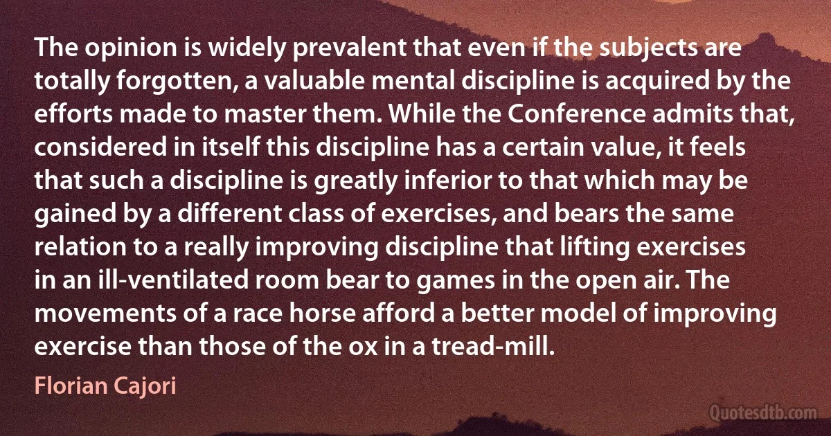 The opinion is widely prevalent that even if the subjects are totally forgotten, a valuable mental discipline is acquired by the efforts made to master them. While the Conference admits that, considered in itself this discipline has a certain value, it feels that such a discipline is greatly inferior to that which may be gained by a different class of exercises, and bears the same relation to a really improving discipline that lifting exercises in an ill-ventilated room bear to games in the open air. The movements of a race horse afford a better model of improving exercise than those of the ox in a tread-mill. (Florian Cajori)