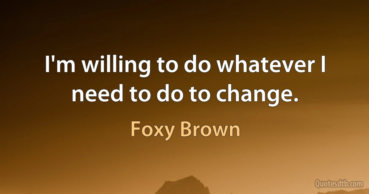 I'm willing to do whatever I need to do to change. (Foxy Brown)