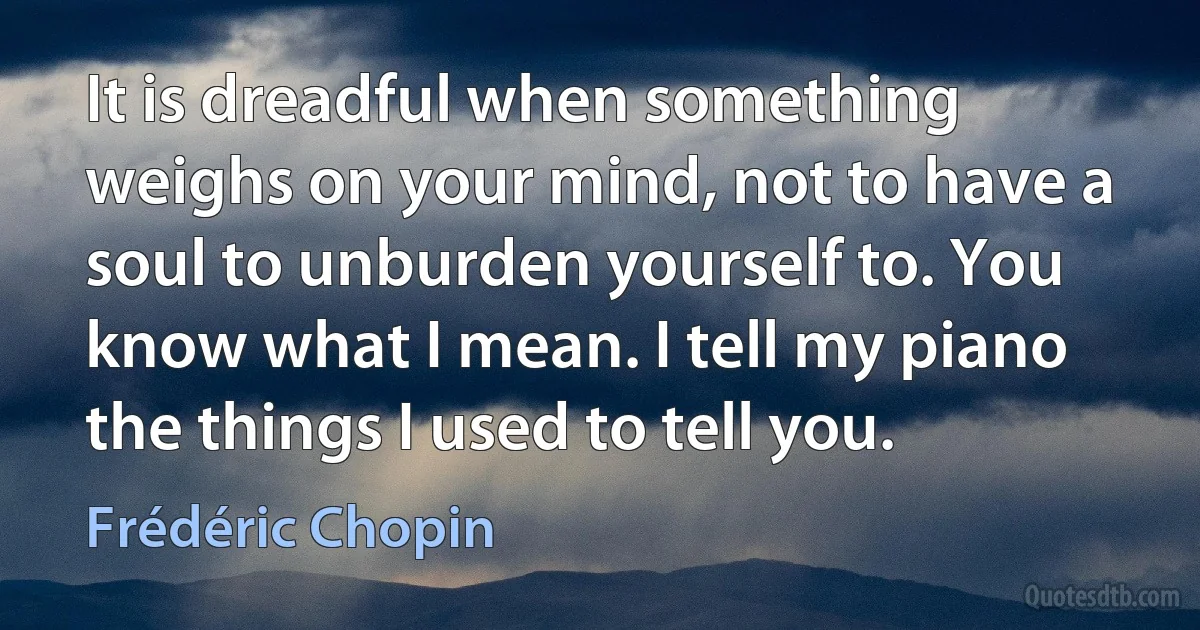 It is dreadful when something weighs on your mind, not to have a soul to unburden yourself to. You know what I mean. I tell my piano the things I used to tell you. (Frédéric Chopin)