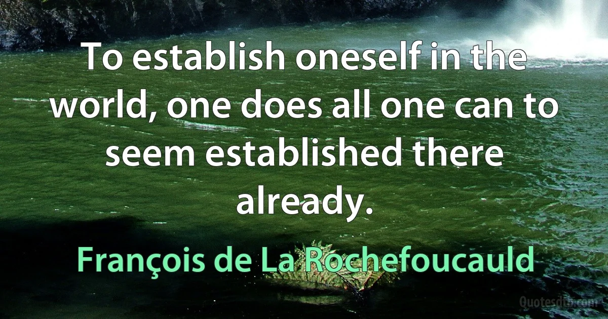 To establish oneself in the world, one does all one can to seem established there already. (François de La Rochefoucauld)