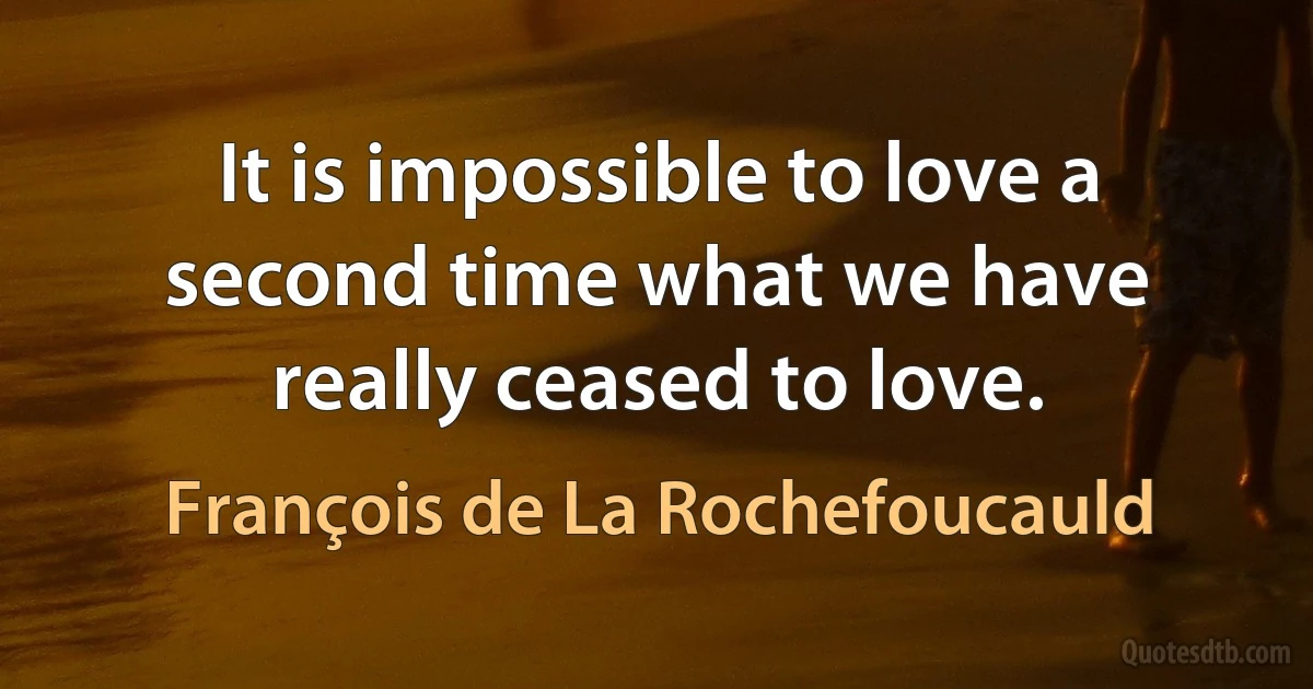 It is impossible to love a second time what we have really ceased to love. (François de La Rochefoucauld)