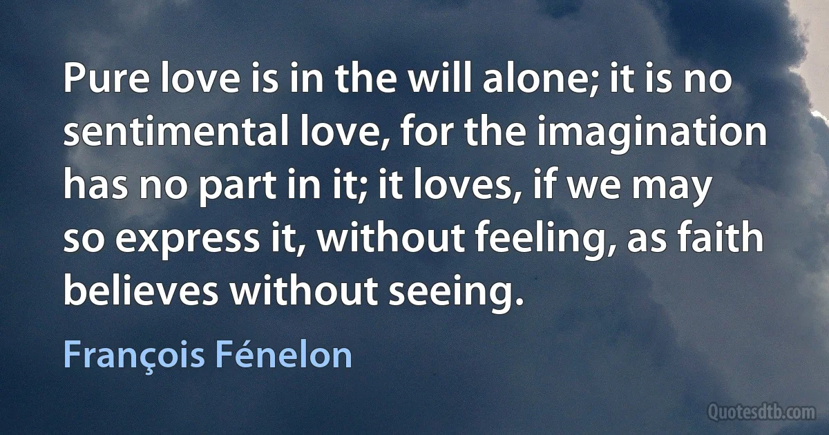 Pure love is in the will alone; it is no sentimental love, for the imagination has no part in it; it loves, if we may so express it, without feeling, as faith believes without seeing. (François Fénelon)