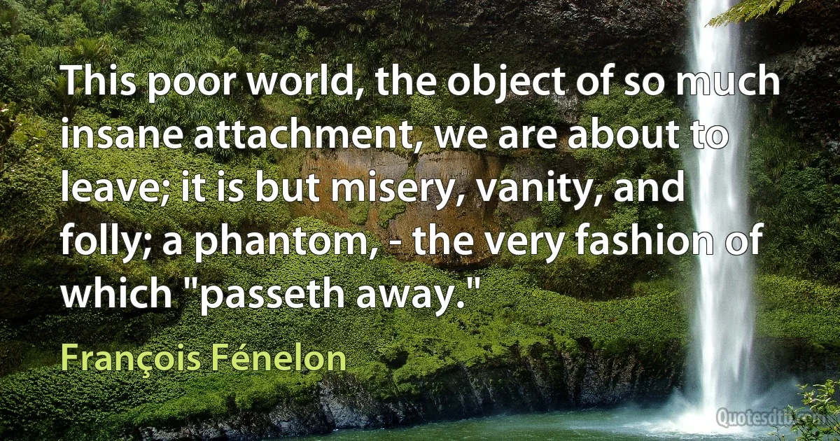 This poor world, the object of so much insane attachment, we are about to leave; it is but misery, vanity, and folly; a phantom, - the very fashion of which "passeth away." (François Fénelon)