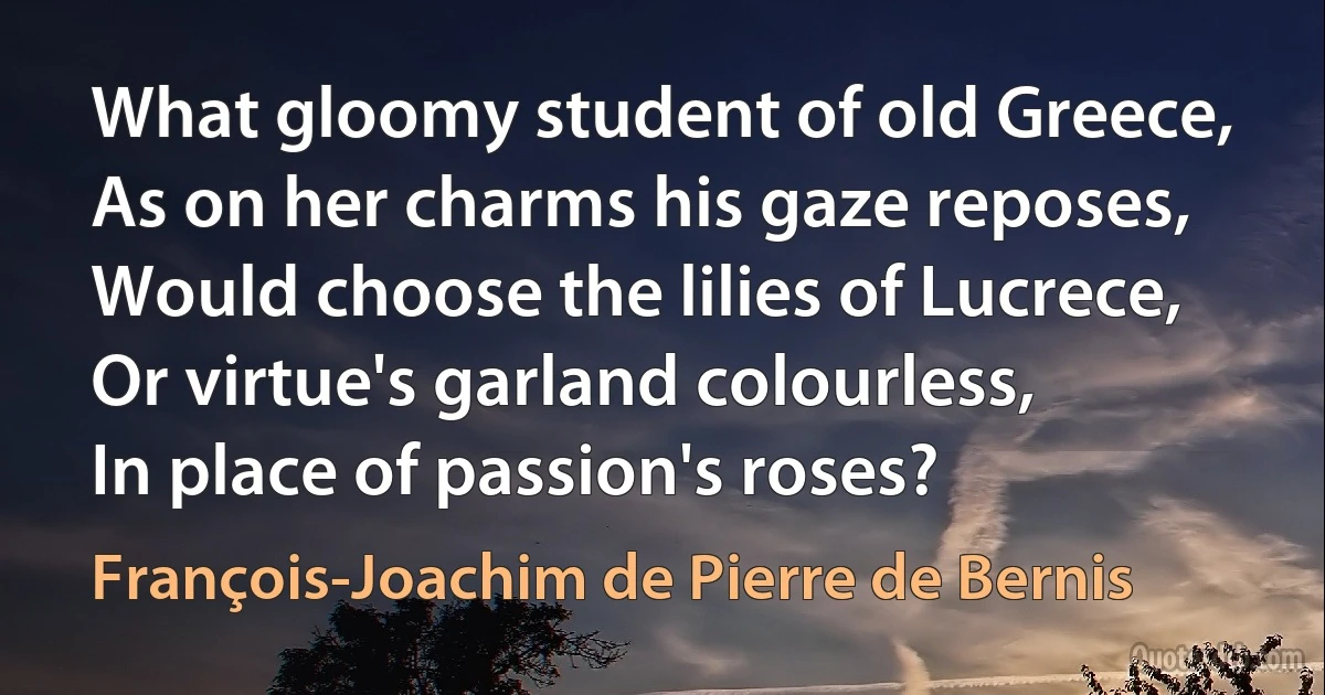 What gloomy student of old Greece,
As on her charms his gaze reposes,
Would choose the lilies of Lucrece,
Or virtue's garland colourless,
In place of passion's roses? (François-Joachim de Pierre de Bernis)