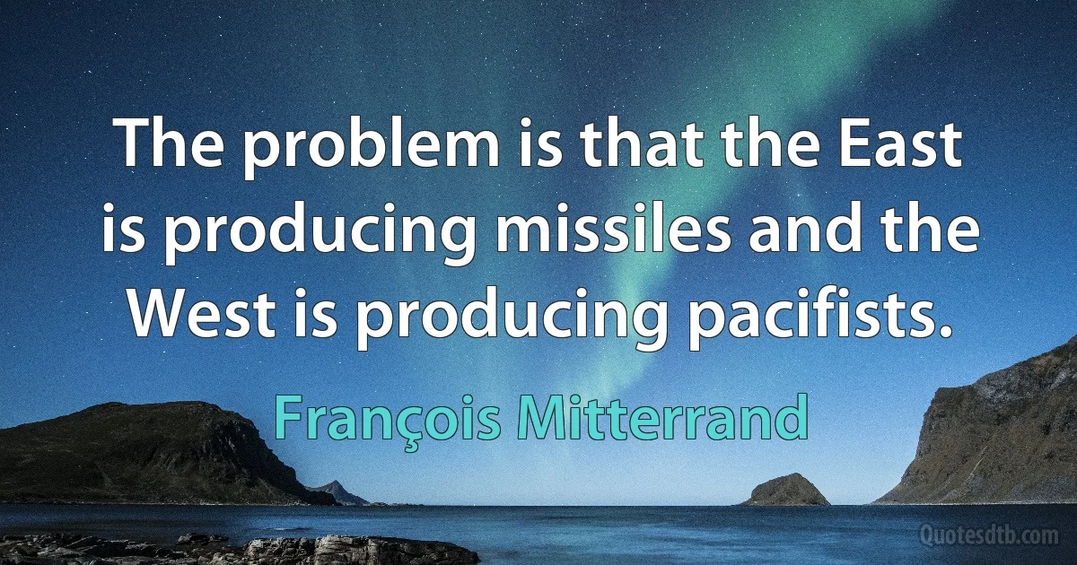 The problem is that the East is producing missiles and the West is producing pacifists. (François Mitterrand)