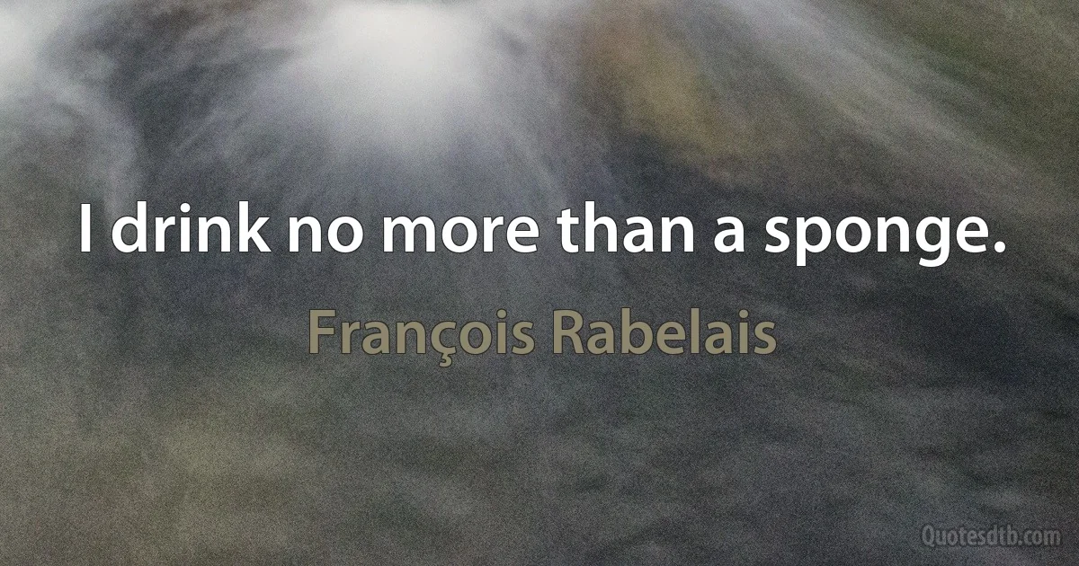 I drink no more than a sponge. (François Rabelais)