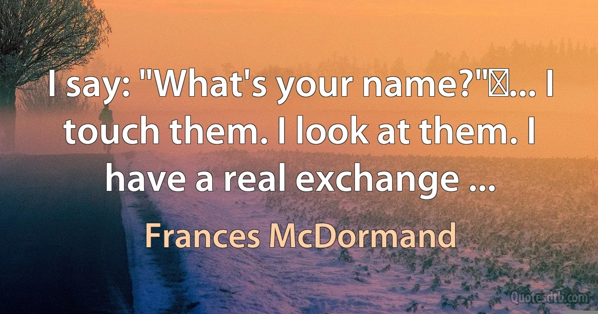 I say: "What's your name?" ... I touch them. I look at them. I have a real exchange ... (Frances McDormand)