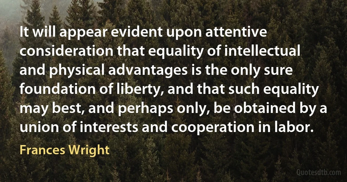 It will appear evident upon attentive consideration that equality of intellectual and physical advantages is the only sure foundation of liberty, and that such equality may best, and perhaps only, be obtained by a union of interests and cooperation in labor. (Frances Wright)