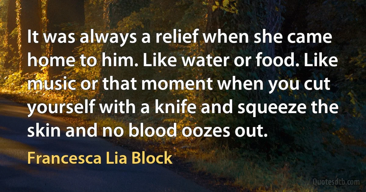 It was always a relief when she came home to him. Like water or food. Like music or that moment when you cut yourself with a knife and squeeze the skin and no blood oozes out. (Francesca Lia Block)