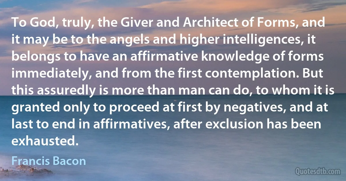 To God, truly, the Giver and Architect of Forms, and it may be to the angels and higher intelligences, it belongs to have an affirmative knowledge of forms immediately, and from the first contemplation. But this assuredly is more than man can do, to whom it is granted only to proceed at first by negatives, and at last to end in affirmatives, after exclusion has been exhausted. (Francis Bacon)