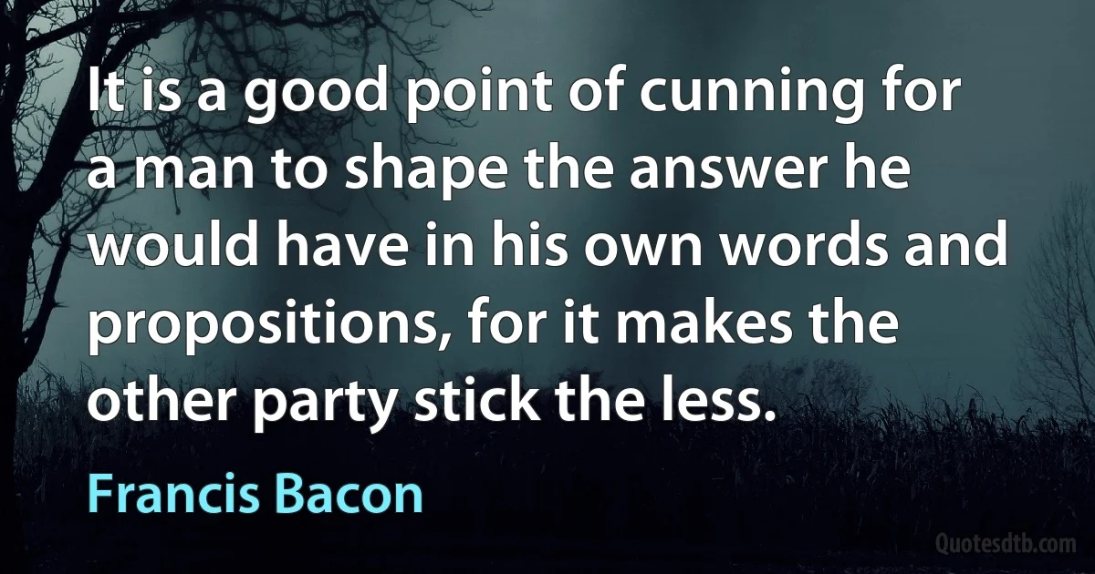 It is a good point of cunning for a man to shape the answer he would have in his own words and propositions, for it makes the other party stick the less. (Francis Bacon)