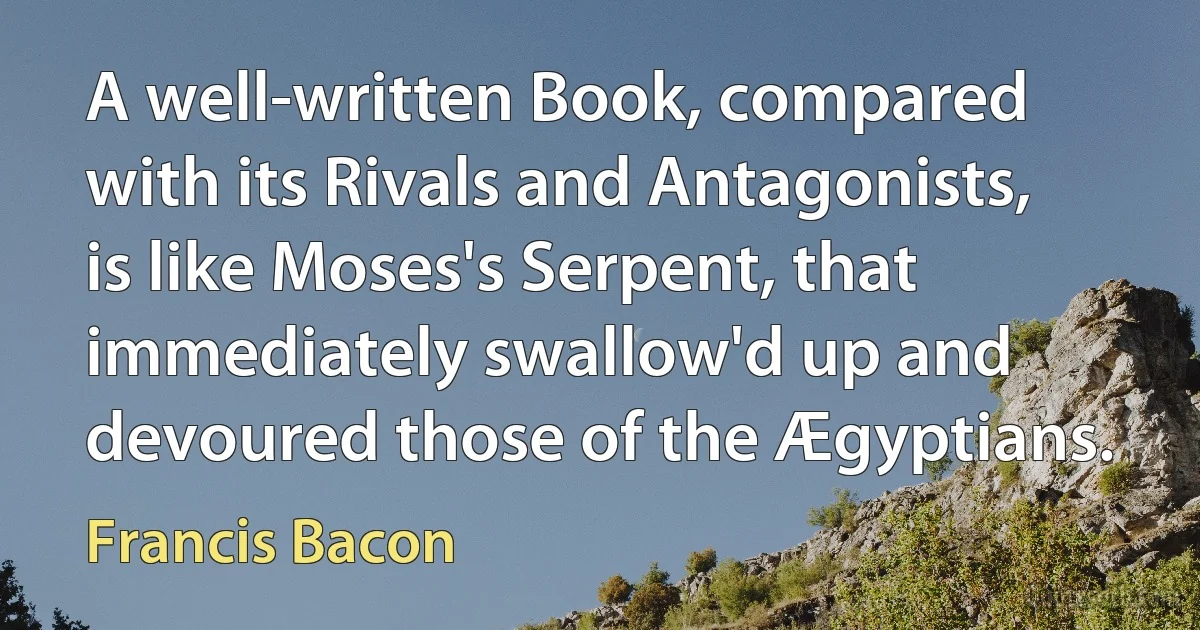 A well-written Book, compared with its Rivals and Antagonists, is like Moses's Serpent, that immediately swallow'd up and devoured those of the Ægyptians. (Francis Bacon)