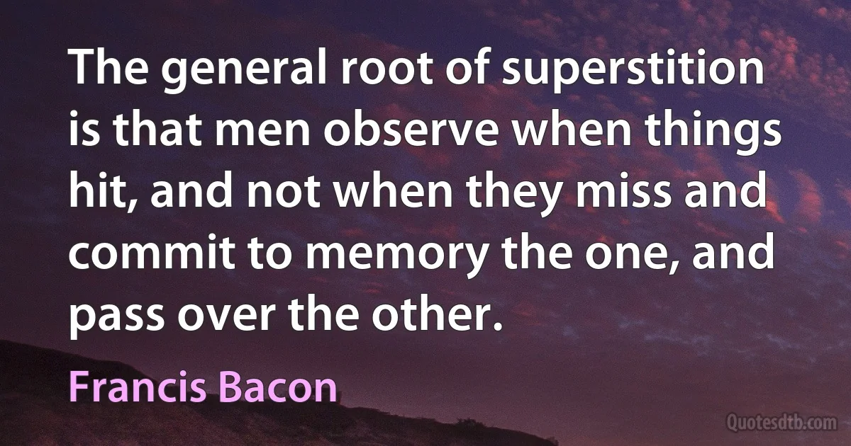 The general root of superstition is that men observe when things hit, and not when they miss and commit to memory the one, and pass over the other. (Francis Bacon)