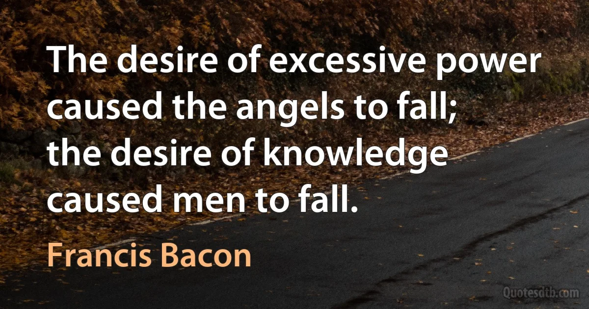 The desire of excessive power caused the angels to fall; the desire of knowledge caused men to fall. (Francis Bacon)