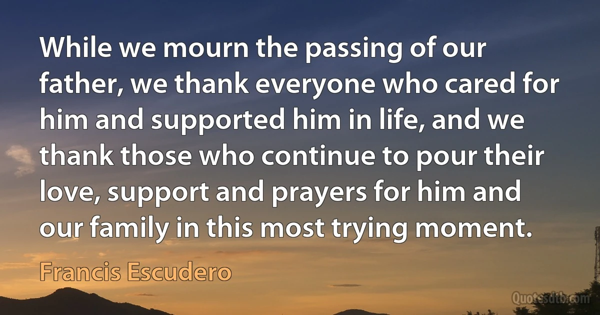 While we mourn the passing of our father, we thank everyone who cared for him and supported him in life, and we thank those who continue to pour their love, support and prayers for him and our family in this most trying moment. (Francis Escudero)