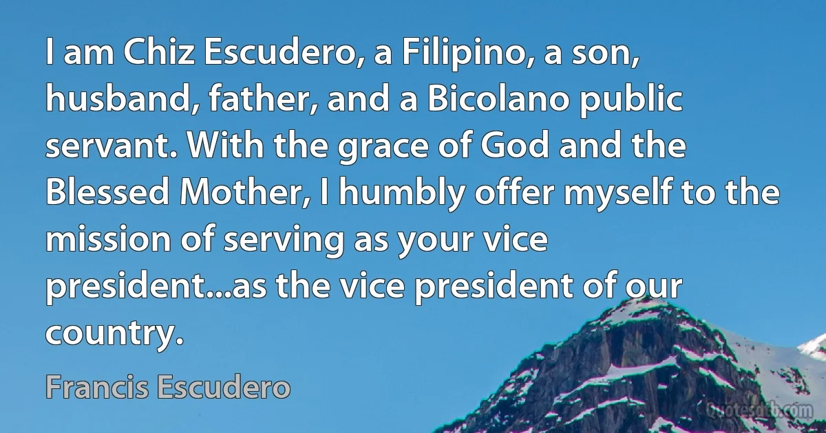 I am Chiz Escudero, a Filipino, a son, husband, father, and a Bicolano public servant. With the grace of God and the Blessed Mother, I humbly offer myself to the mission of serving as your vice president...as the vice president of our country. (Francis Escudero)