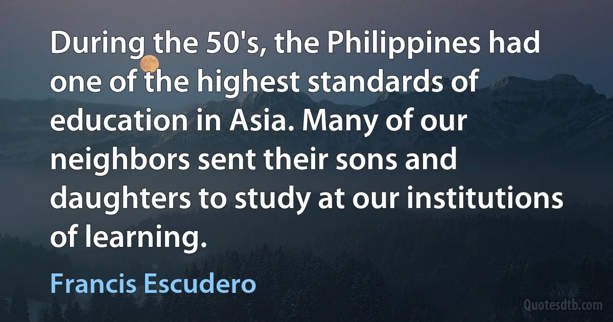 During the 50's, the Philippines had one of the highest standards of education in Asia. Many of our neighbors sent their sons and daughters to study at our institutions of learning. (Francis Escudero)