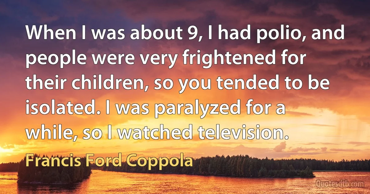 When I was about 9, I had polio, and people were very frightened for their children, so you tended to be isolated. I was paralyzed for a while, so I watched television. (Francis Ford Coppola)