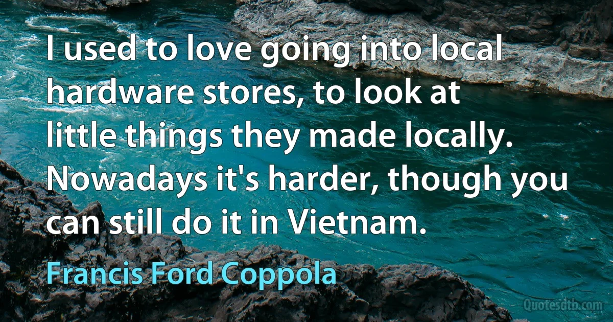 I used to love going into local hardware stores, to look at little things they made locally. Nowadays it's harder, though you can still do it in Vietnam. (Francis Ford Coppola)