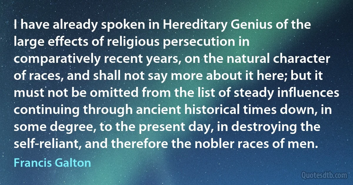 I have already spoken in Hereditary Genius of the large effects of religious persecution in comparatively recent years, on the natural character of races, and shall not say more about it here; but it must not be omitted from the list of steady influences continuing through ancient historical times down, in some degree, to the present day, in destroying the self-reliant, and therefore the nobler races of men. (Francis Galton)