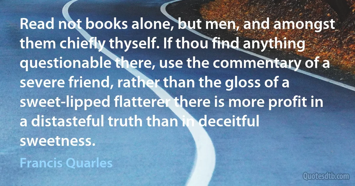 Read not books alone, but men, and amongst them chiefly thyself. If thou find anything questionable there, use the commentary of a severe friend, rather than the gloss of a sweet-lipped flatterer there is more profit in a distasteful truth than in deceitful sweetness. (Francis Quarles)