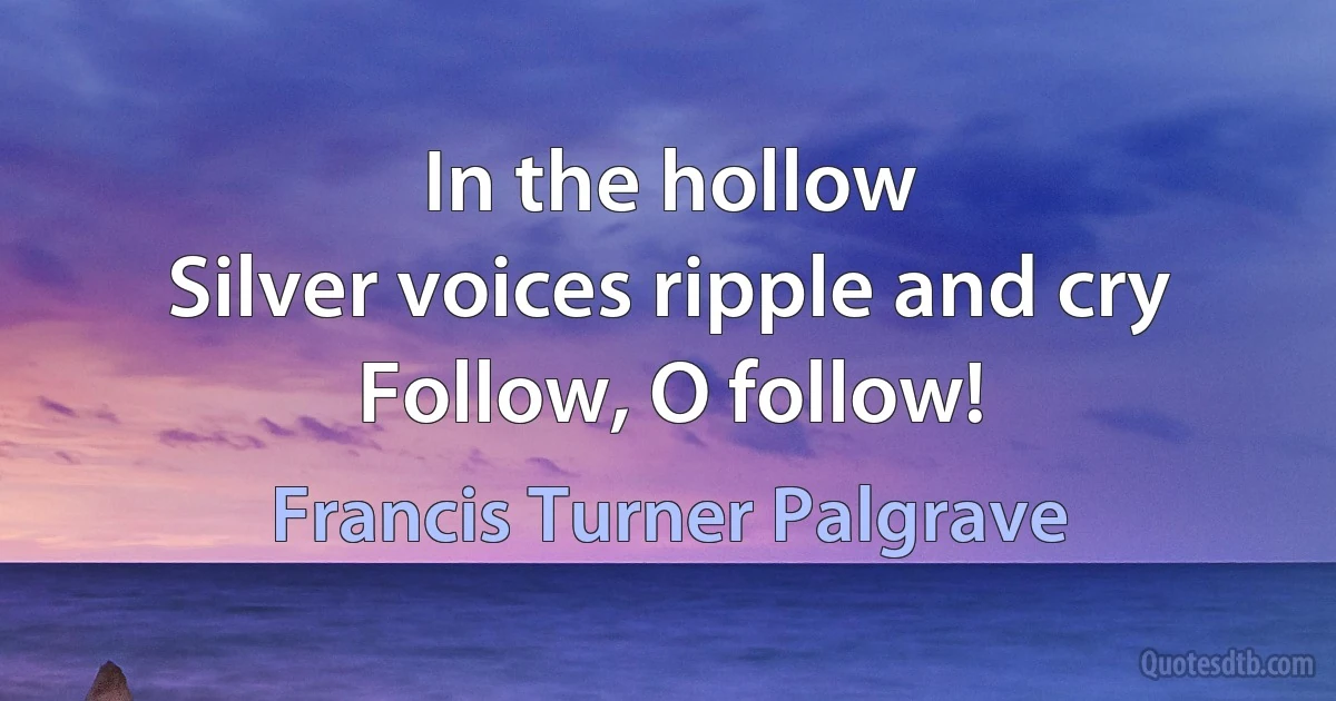 In the hollow
Silver voices ripple and cry
Follow, O follow! (Francis Turner Palgrave)