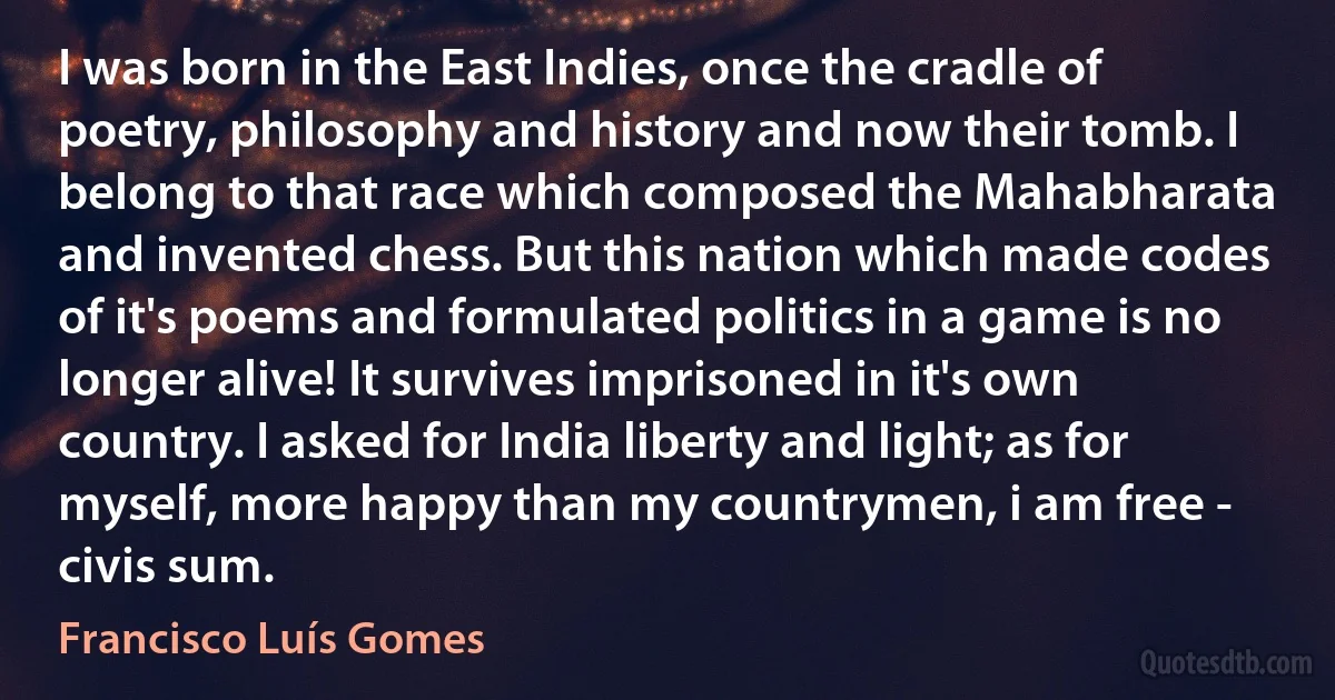 I was born in the East Indies, once the cradle of poetry, philosophy and history and now their tomb. I belong to that race which composed the Mahabharata and invented chess. But this nation which made codes of it's poems and formulated politics in a game is no longer alive! It survives imprisoned in it's own country. I asked for India liberty and light; as for myself, more happy than my countrymen, i am free - civis sum. (Francisco Luís Gomes)