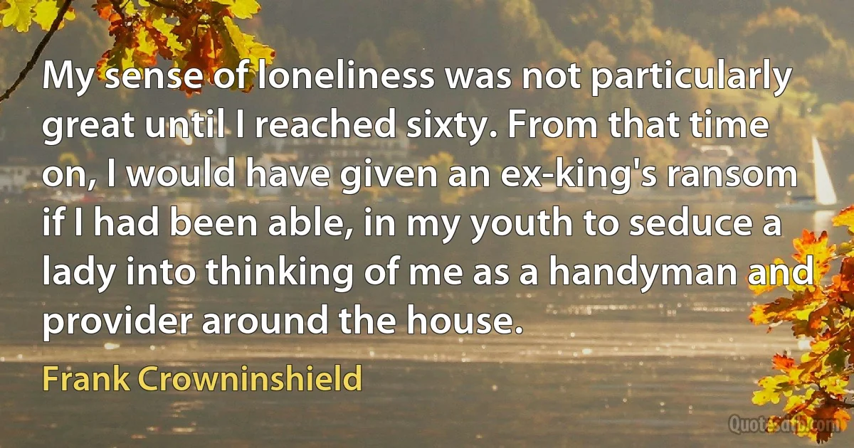 My sense of loneliness was not particularly great until I reached sixty. From that time on, I would have given an ex-king's ransom if I had been able, in my youth to seduce a lady into thinking of me as a handyman and provider around the house. (Frank Crowninshield)