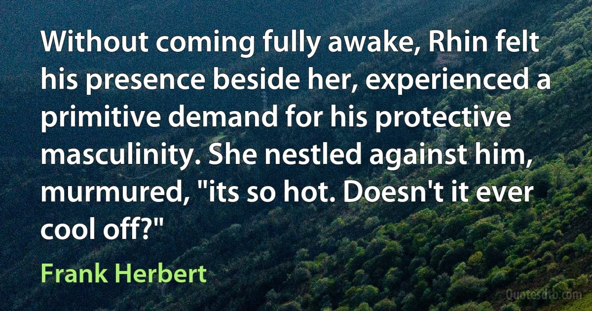 Without coming fully awake, Rhin felt his presence beside her, experienced a primitive demand for his protective masculinity. She nestled against him, murmured, "its so hot. Doesn't it ever cool off?" (Frank Herbert)